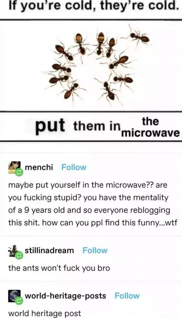 If youre cold theyre cold put themin__ the microwave menchi Follow maybe put yourself in the microwave are you fucking stupid you have the mentality of a 9 years old and so everyone reblogging this shit how can you ppl find this funnywtf stillinadream Follow the ants wont fuck you bro world heritage posts Follow world heritage post