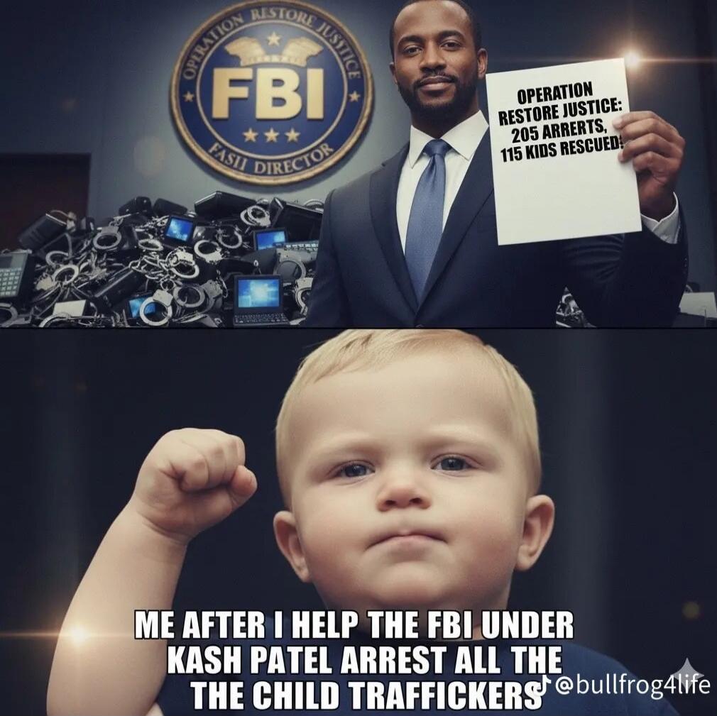 OPERATION RESTORE JUSTICE: 205 ARRESTS 115 KIDS RESCUED
ME AFTER I HELP THE FBI UNDER KASH PATEL ARREST ALL THE CHILD TRAFFICKERS