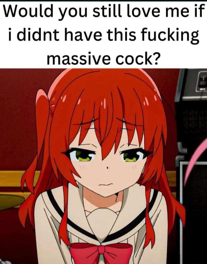 Would you still love me if i didnt have this fucking massive cock 0