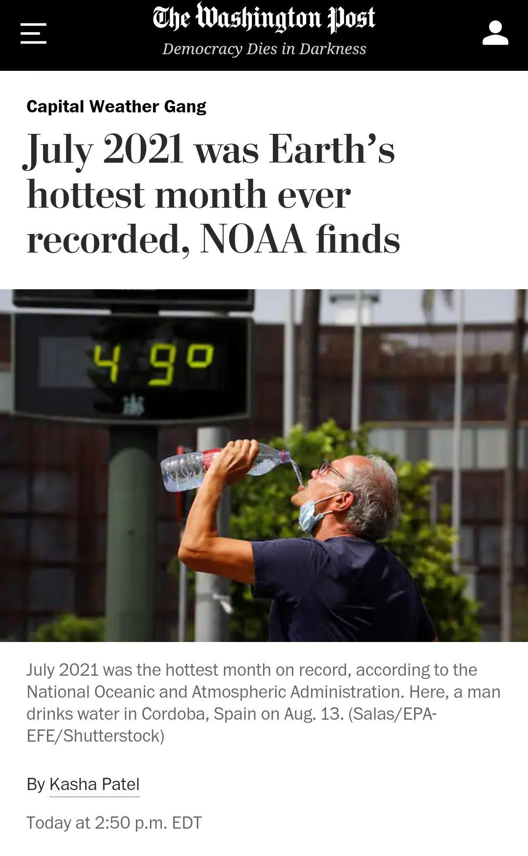 he Washington Post Democracy Dies in Darkness Capital Weather Gang July 2021 was Earths hottest month ever recorded NOAA finds July 2021 was the hottest month on record according to the National Oceanic and Atmospheric Administration Here a man drinks water in Cordoba Spain on Aug 13 SalasEPA EFEShutterstock By Kasha Patel Today at 250 pm EDT