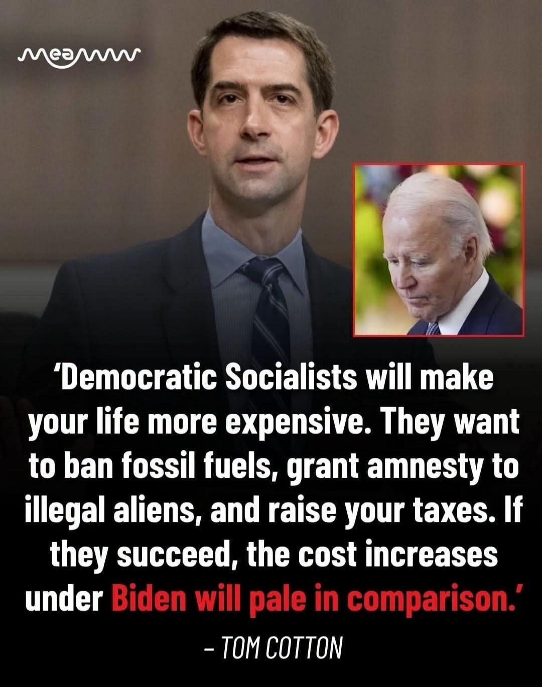 Democratic Socialists will make your life more expensive. They want to ban fossil fuels, grant amnesty to illegal aliens, and raise your taxes. If they succeed, the cost increases under Biden will pale in comparison. - TOM COTTON