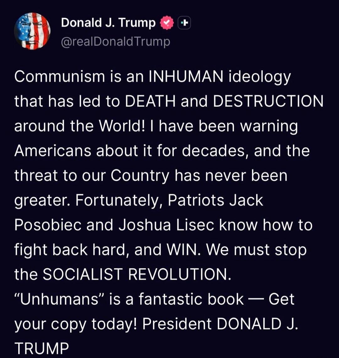 Donald J. Trump @realDonaldTrump Communism is an INHUMAN ideology that has led to DEATH and DESTRUCTION around the World! I have been warning Americans about it for decades, and the threat to our Country has never been greater. Fortunately, Patriots Jack Posobiec and Joshua Lisec know how to fight back hard, and WIN. We must stop the SOCIALIST REVO