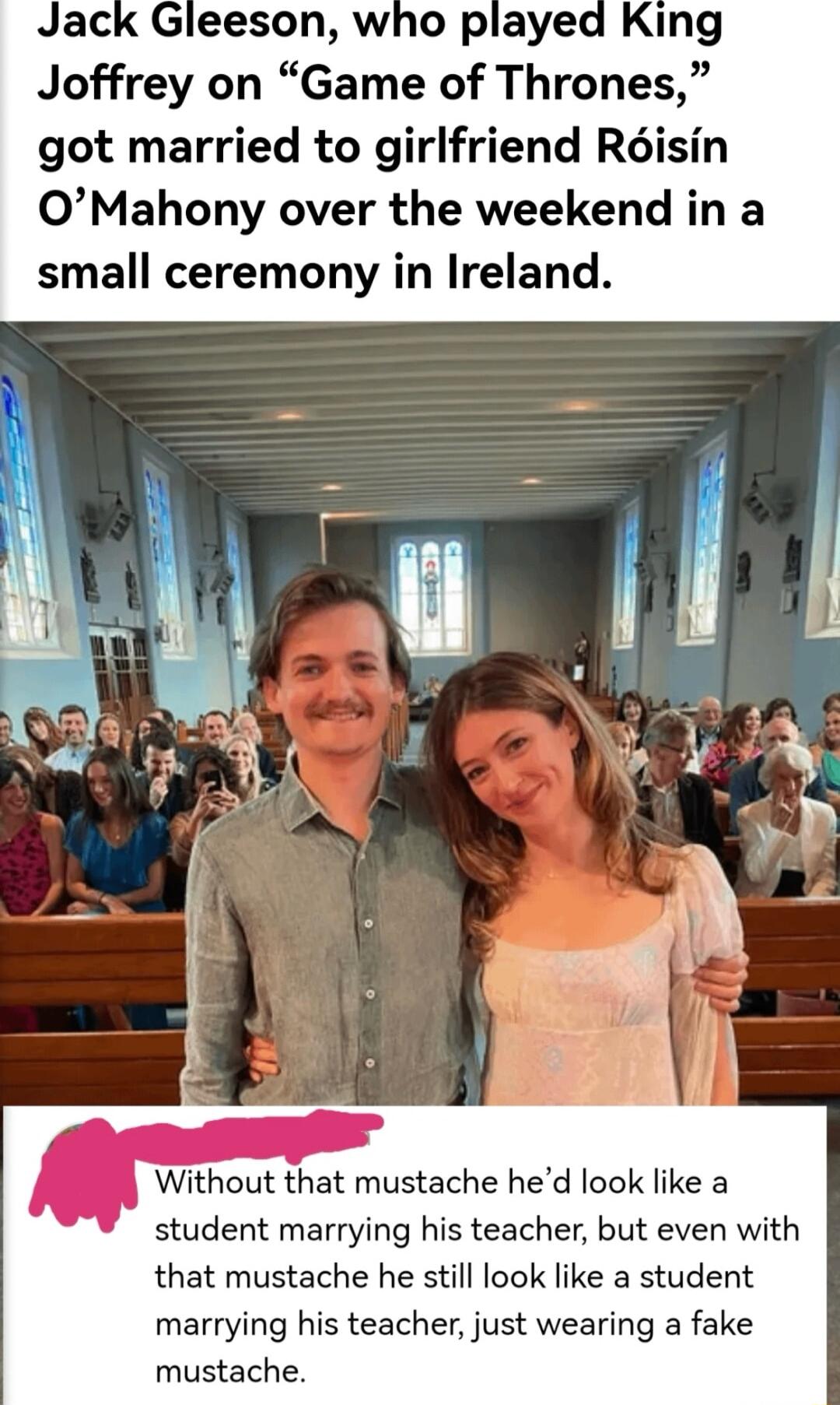 eeson who played King Joffrey on Game of Thrones got married to girlfriend Risin OMahony over the weekend in a small ceremony in Ireland o hout that mustache hed look like a student marrying his teacher but even with that mustache he still look like a student marrying his teacher just wearing a fake mustache