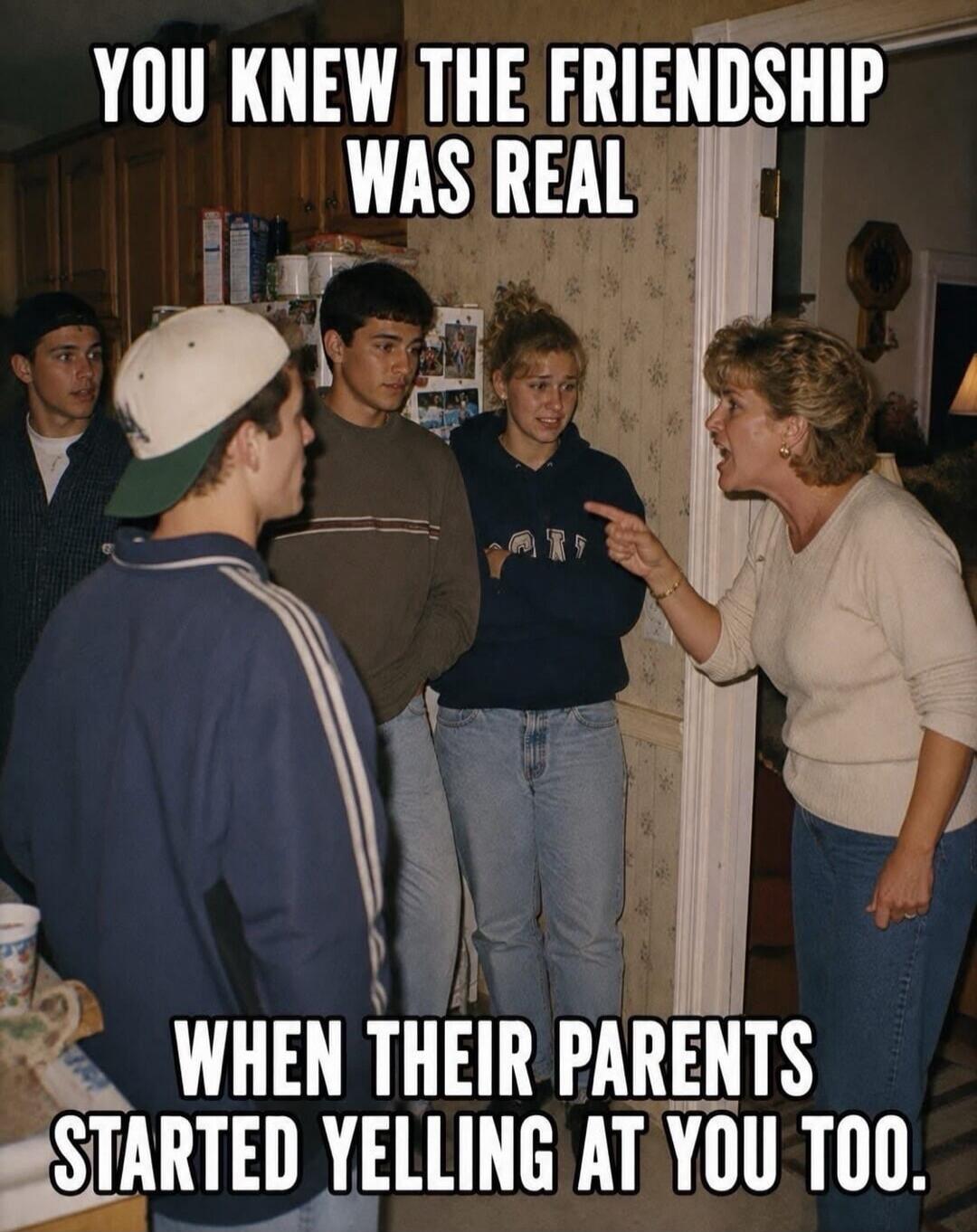 YOU KNEW THE FRIENDSHIP WAS REAL WHEN THEIR PARENTS STARTED YELLING AT YOU TOO.