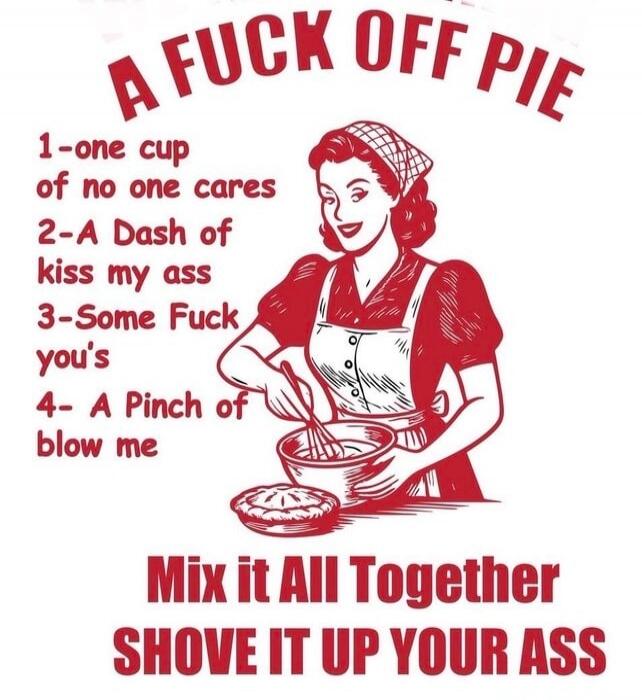 A FUCK OFF PIE 1-one cup of no one cares 2-A Dash of kiss my ass 3-Some Fuck you's 4- A Pinch of blow me Mix it All Together SHOVE IT UP YOUR ASS