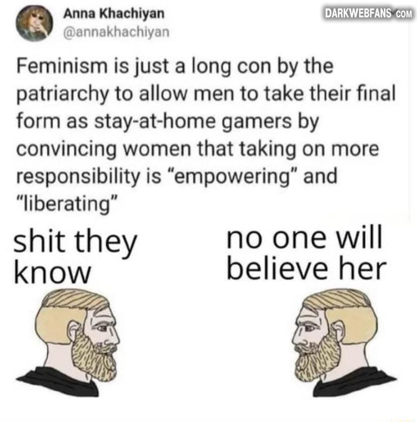 Anna Khachiyan annakhachiyan Feminism is just a long con by the patriarchy to allow men to take their final form as stay at home gamers by convincing women that taking on more responsibility is empowering and liberating shit they no one will know believe her