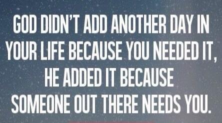 GOD DIDN'T ADD ANOTHER DAY IN YOUR LIFE BECAUSE YOU NEEDED IT, HE ADDED IT BECAUSE SOMEONE OUT THERE NEEDS YOU.