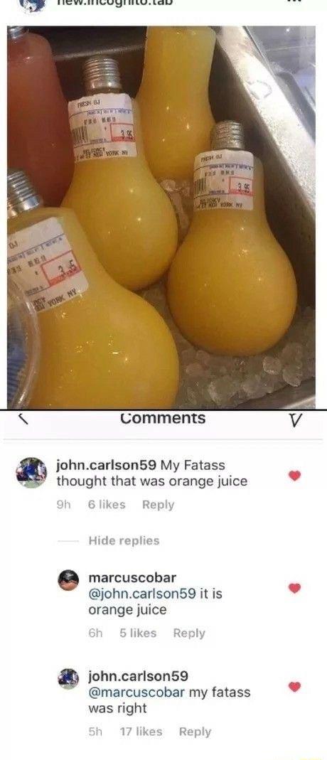 i st e R4 Comments johncarlson59 My Fatass thought that was orange juice hd marcuscobar johncarlson59 it is v orange juice 3 johncarlson59 marcuscobar my fatass was right