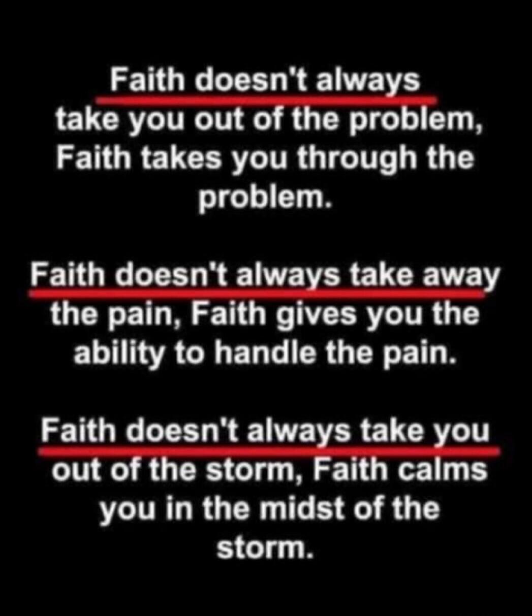 Faith doesn't always take you out of the problem, Faith takes you through the problem. Faith doesn't always take away the pain, Faith gives you the ability to handle the pain. Faith doesn't always take you out of the storm, Faith calms you in the midst of the storm.