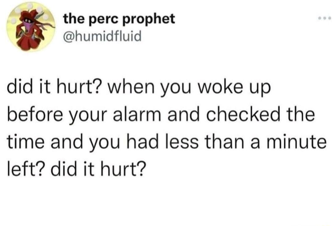 A the perc prophet humidfluid did it hurt when you woke up before your alarm and checked the time and you had less than a minute left did it hurt