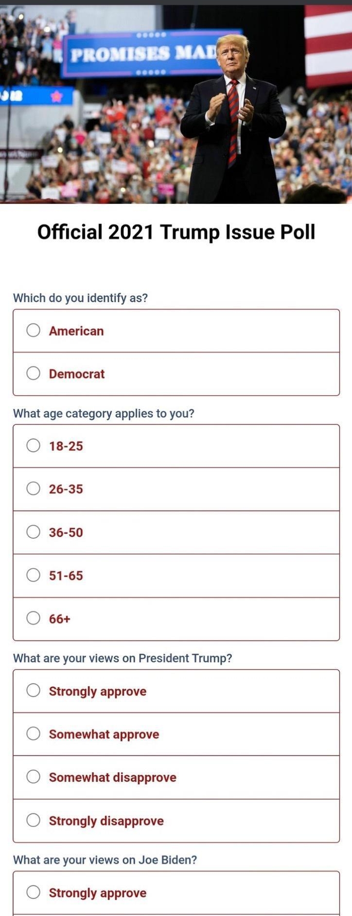 Official 2021 Trump Issue Poll Which do you identify as O American O Democrat What age category applies to you O 18 25 O 26 35 O 36 50 O 51 65 O 66 What are your views on President Trump O strongly approve O somewhat approve O Somewhat disapprove O strongly disapprove What are your views on Joe Biden O strongly approve