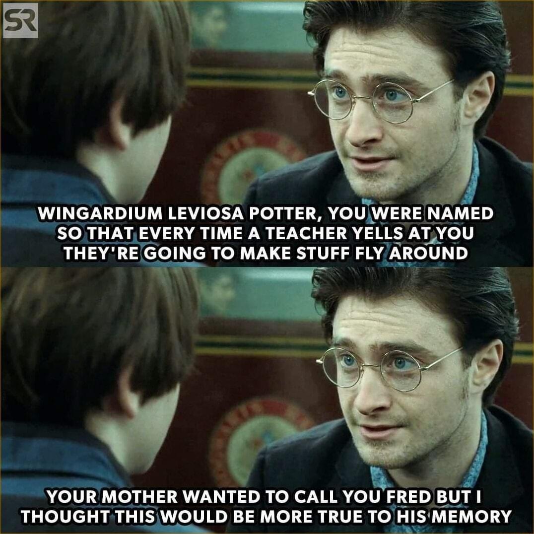 WINGARDIUM LEVIOSA POTTER YOUWERE NAMED SO THATEVERY TIME A TEACHER YELLS ATYOU THEYREGOING TO MAKE STUFF FLY ARGUND BN YOUR MOTHER WANTED TO CALL YOU FRED BUT THOUGHT THIS WOULD BE MORE TRUE TO HISMEMORY