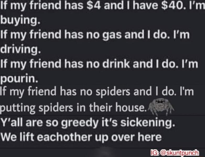 If my friend has 4 and have 40 Im buying If my friend has no gas and I do Im driving If my friend has no drink and do Im pourin If my friend has no spiders and do Im putting spiders in their house Yall are so greedy its sickening We lift eachother up over here JiGY Skunipunch