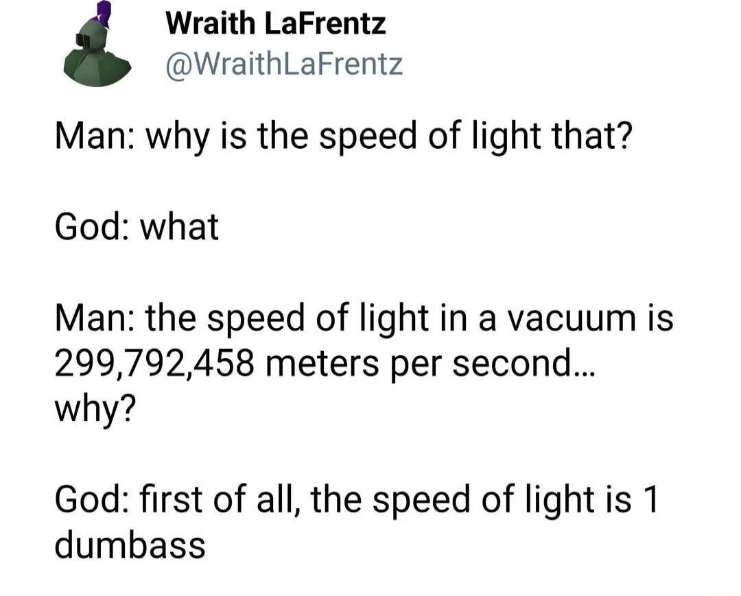 Man: why is the speed of light that?\nGod: what\nMan: the speed of light in a vacuum is 299,792,458 meters per second...\nwhy?\nGod: first of all, the speed of light is 1 dumbass
