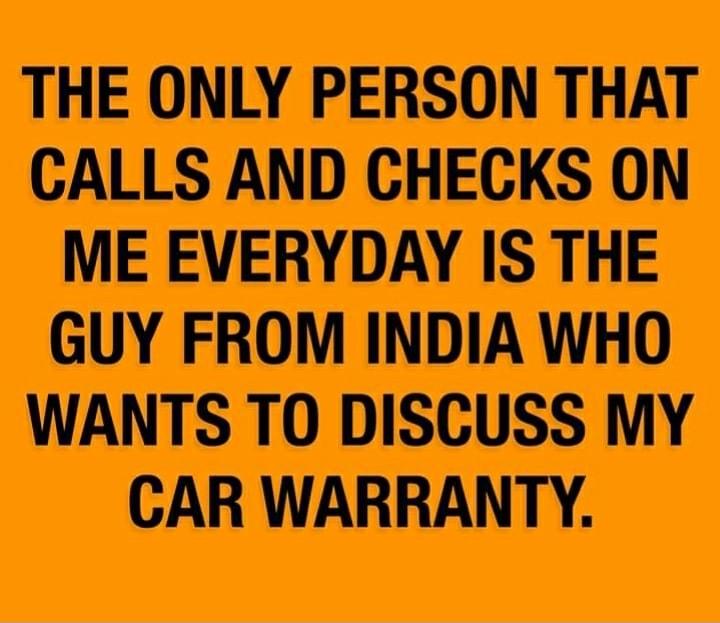 THE ONLY PERSON THAT CALLS AND CHECKS ON ME EVERYDAY IS THE GUY FROM INDIA WHO WANTS TO DISCUSS MY CAR WARRANTY