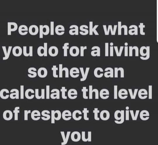 People ask what you do for a living so they can calculate the level of respect to give you