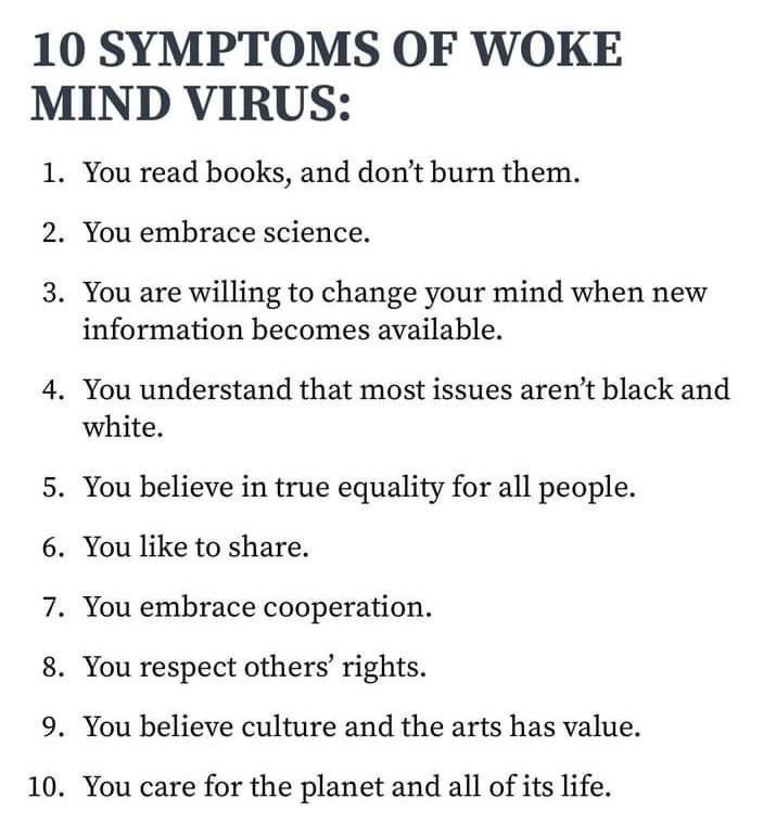 10 SYMPTOMS OF WOKE MIND VIRUS 1 You read books and dont burn them 2 You embrace science 3 You are willing to change your mind when new information becomes available 4 You understand that most issues arent black and white 5 You believe in true equality for all people 6 You like to share 7 You embrace cooperation 8 You respect others rights 9 You believe culture and the arts has value 10 You care f