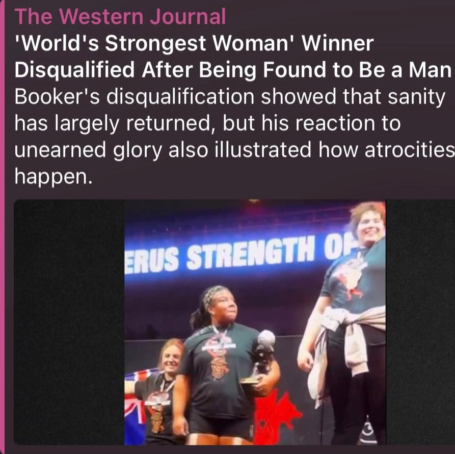 The Western Journal 'World's Strongest Woman' Winner Disqualified After Being Found to Be a Man. Booker's disqualification showed that sanity has largely returned, but his reaction to unearned glory also illustrated how atrocities happen.