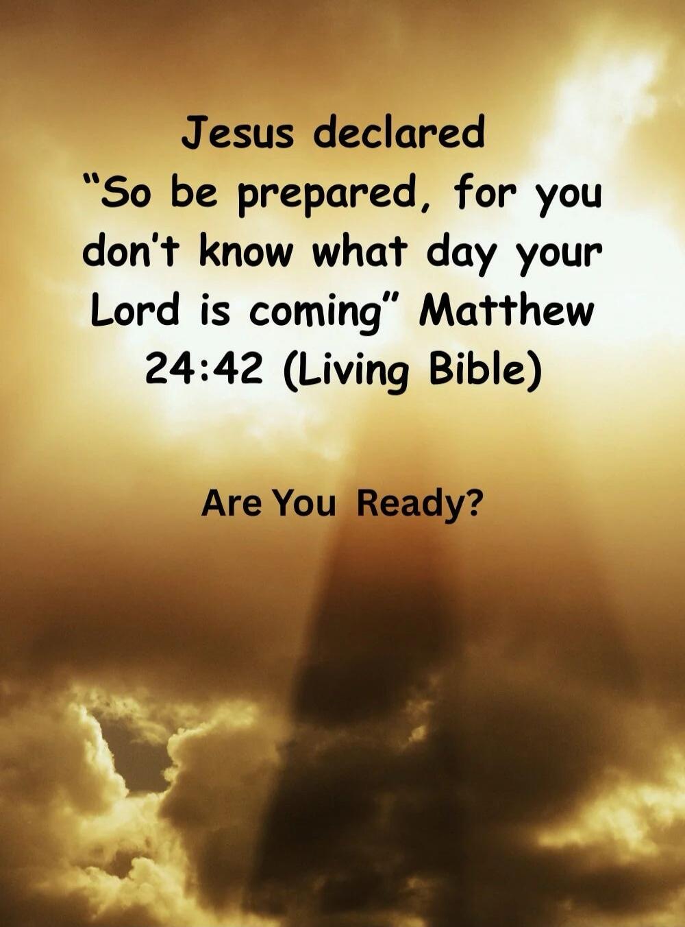 Jesus declared “So be prepared, for you don’t know what day your Lord is coming” Matthew 24:42 (Living Bible) Are You Ready?