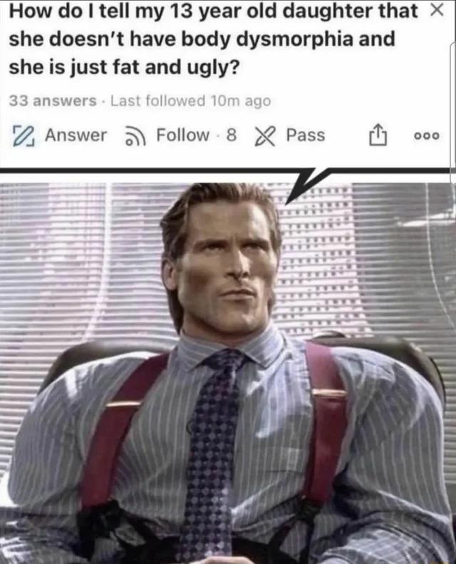 How do tell my 13 year old daughter that x she doesnt have body dysmorphia and she is just fat and ugly 7 Answer 3 Follow 8 X Pass N ooo