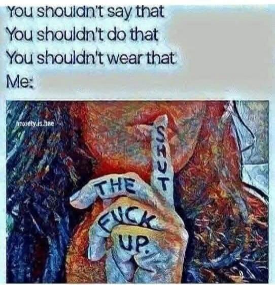 you shouldn't say that
you shouldn't do that
you shouldn't wear that
Me:
THE FUCK UP
SHUT UP
