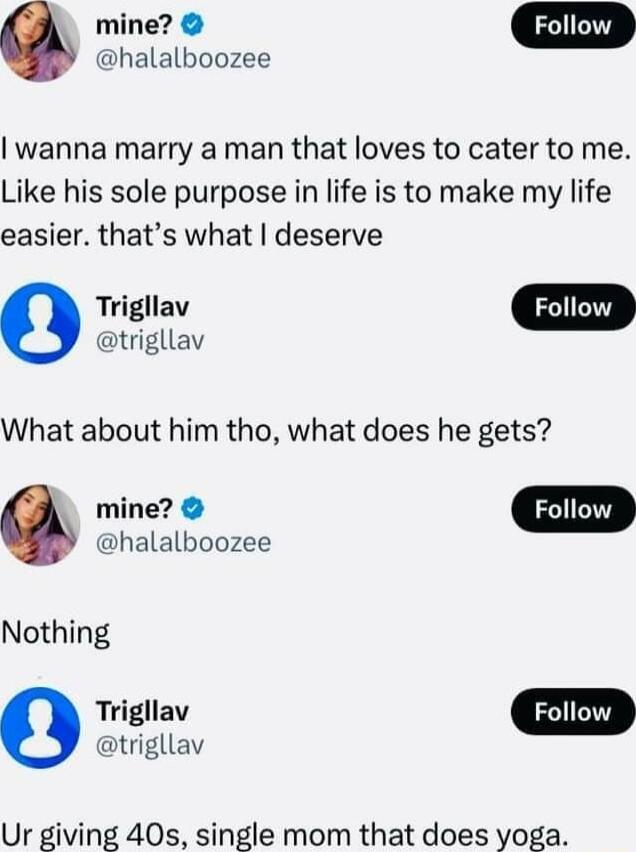 halalboozee mine D wanna marry a man that loves to cater to me Like his sole purpose in life is to make my life easier thats what deserve o trigllav What about him tho what does he gets mine Follow halalboozee Nothing Trigllav trigllav Ur giving 40s single mom that does yoga