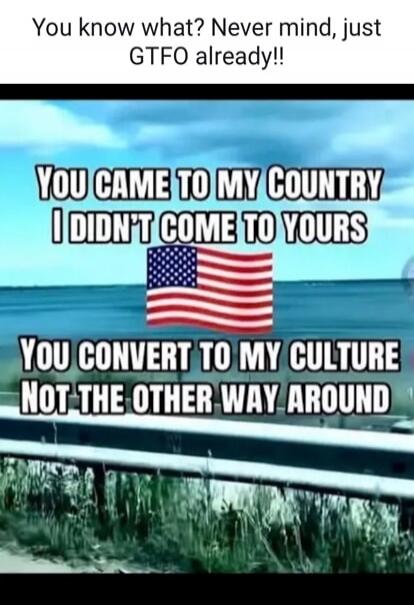You know what? Never mind, just GTFO already!! YOU CAME TO MY COUNTRY I DIDN'T COME TO YOURS. YOU CONVERT TO MY CULTURE NOT THE OTHER WAY AROUND.
