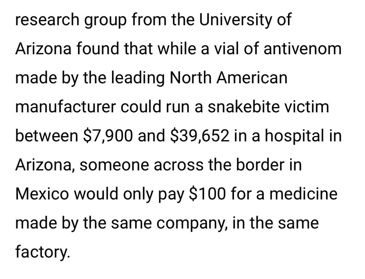 research group from the University of Arizona found that while a vial of antivenom made by the leading North American manufacturer could run a snakebite victim between 7900 and 39652 in a hospital in Arizona someone across the border in Mexico would only pay 100 for a medicine made by the same company in the same factory