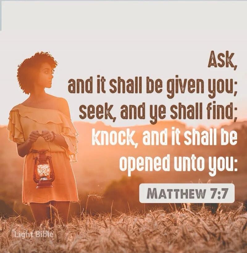 Ask, and it shall be given you; seek, and ye shall find; knock, and it shall be opened unto you: MATTHEW 7:7 Light Bible