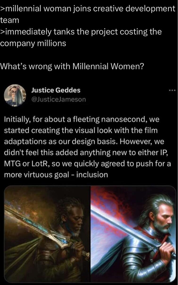 millennial woman joins creative development CEN immediately tanks the project costing the company millions Whats wrong with Millennial Women m Justice Geddes Initially for about a fleeting nanosecond we BIET ClRe RN R GERVETE T RV GR G IER 1 adaptations as our design basis However we R S CERGINET E R G G VA GE G TS 2 MTG or LotR so we quickly agreed to push for a more virtuous goal inclusion
