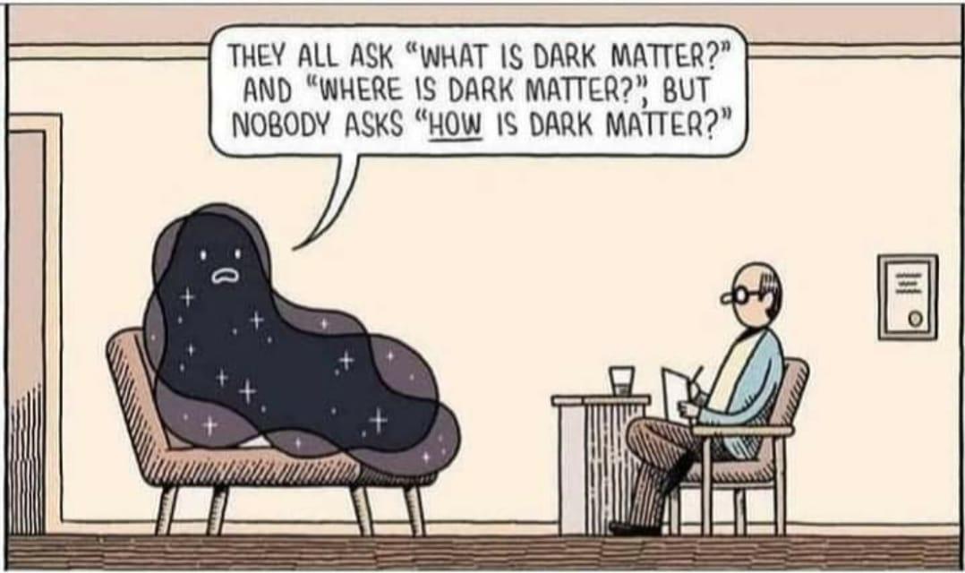 1 THEY ALL ASK WHAT IS DARK MATTER AND WHERE 1S DARK MATTER BUT NOBODY ASKS HOW IS DARK MATTER