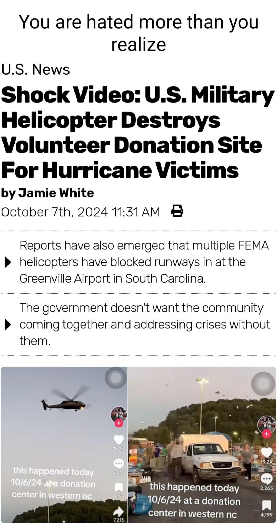 You are hated more than you realize US News Shock Video US Military Helicopter Destroys Volunteer Donation Site For Hurricane Victims by Jamie White October 7th 2024 1131AM 8 Reports have also emerged that multiple FEMA P helicopters have blocked runways in at the Greenville Airport in South Carolina The government doesnt want the community P coming together and addressing crises without them N th