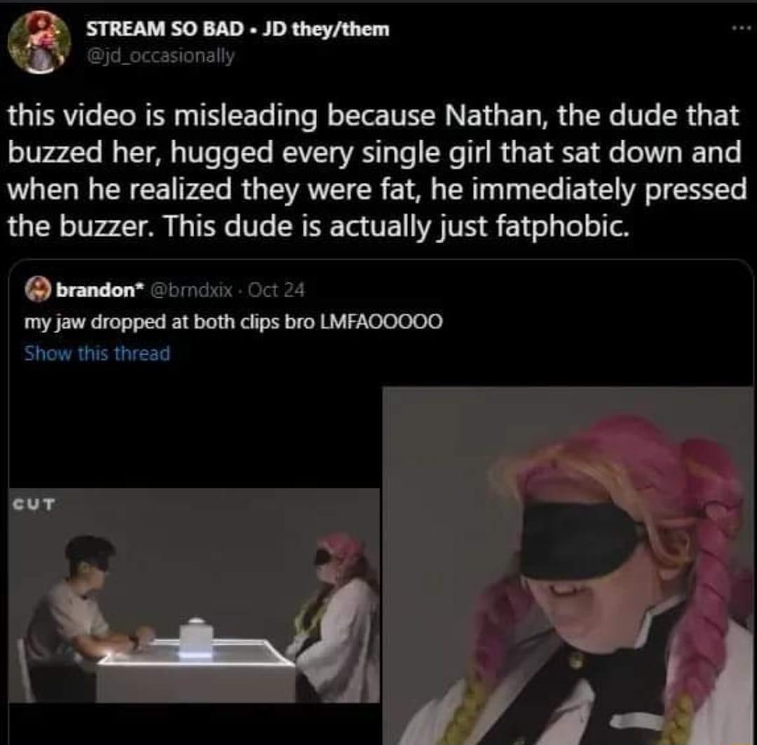 STREAM SO BAD JD theythem d_occasionally this video is misleading because Nathan the dude that buzzed her hugged every single girl that sat down and when he realized they were fat he immediately pressed the buzzer This dude is actually just fatphobic brandon i 0t 4 my jaw dropped at both clips bro LMFAOOO0O Show this thread