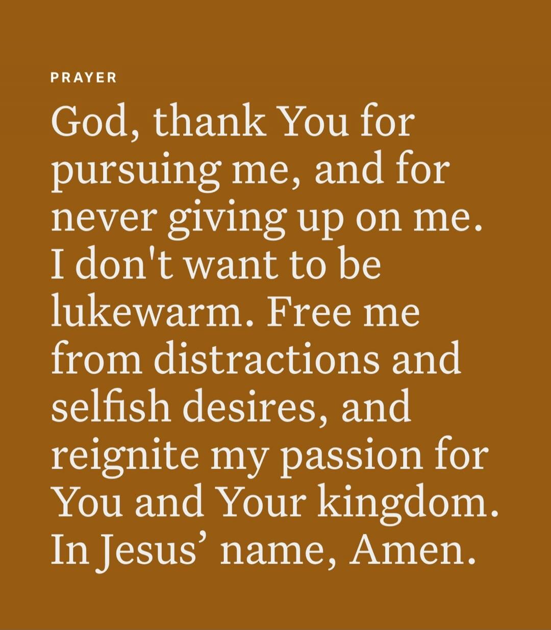 PRAYER God, thank You for pursuing me, and for never giving up on me. I don't want to be lukewarm. Free me from distractions and selfish desires, and reignite my passion for You and Your kingdom. In Jesus' name, Amen.