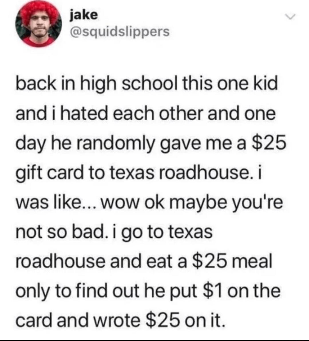 jake squidslippers back in high school this one kid and i hated each other and one day he randomly gave me a 25 gift card to texas roadhouse i was like wow ok maybe youre not so bad i go to texas roadhouse and eat a 25 meal only to find out he put 1onthe card and wrote 25 onit