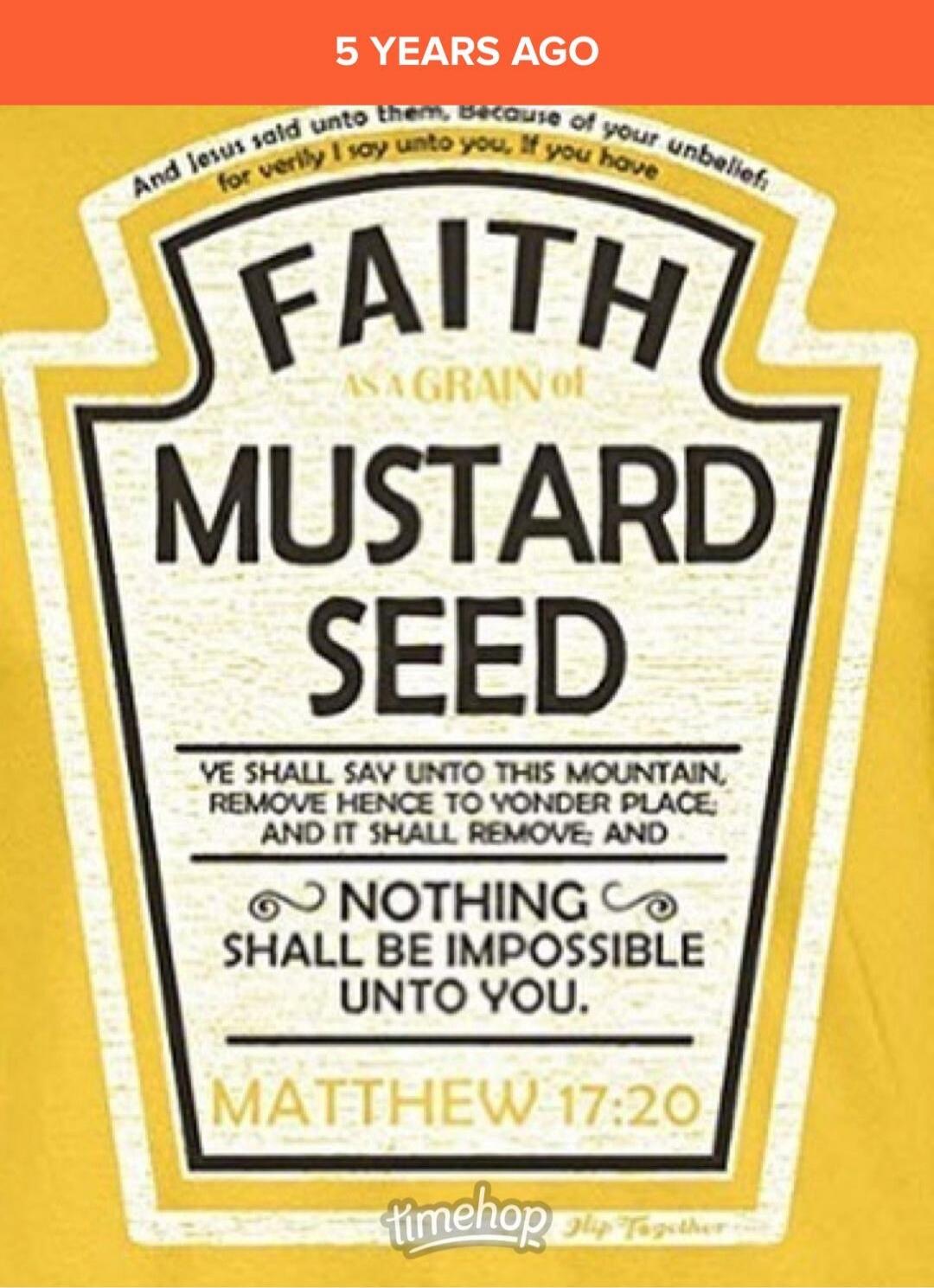 5 YEARS AGO. And Jesus said unto them, Because of your unbelief: for verily I say unto you, If you have FAITH AS A GRAIN of MUSTARD SEED YE SHALL SAY UNTO THIS MOUNTAIN, REMOVE HENCE TO YONDER PLACE; AND IT SHALL REMOVE; AND NOTHING SHALL BE IMPOSSIBLE UNTO YOU. MATTHEW 17:20. timehop. Flip Together.