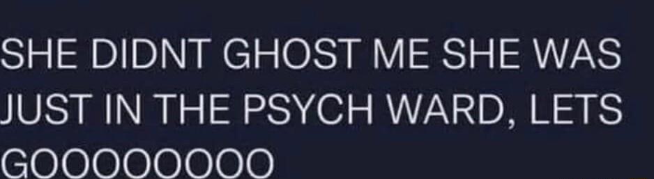 SHE DIDNT GHOST ME SHE WAS JUST IN THE PSYCH WARD LETS GOOOOOOOD