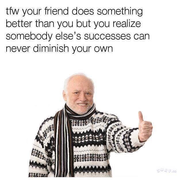 tfw your friend does something better than you but you realize somebody elses successes can never diminish your own