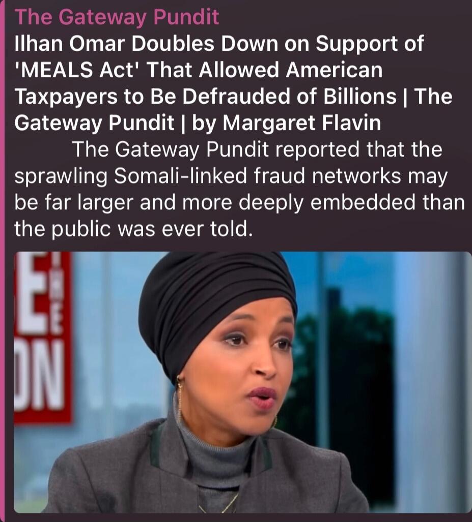 The Gateway Pundit Ilhan Omar Doubles Down on Support of 'MEALS Act' That Allowed American Taxpayers to Be Defrauded of Billions | The Gateway Pundit | by Margaret Flavin The Gateway Pundit reported that the sprawling Somali-linked fraud networks may be far larger and more deeply embedded than the public was ever told.