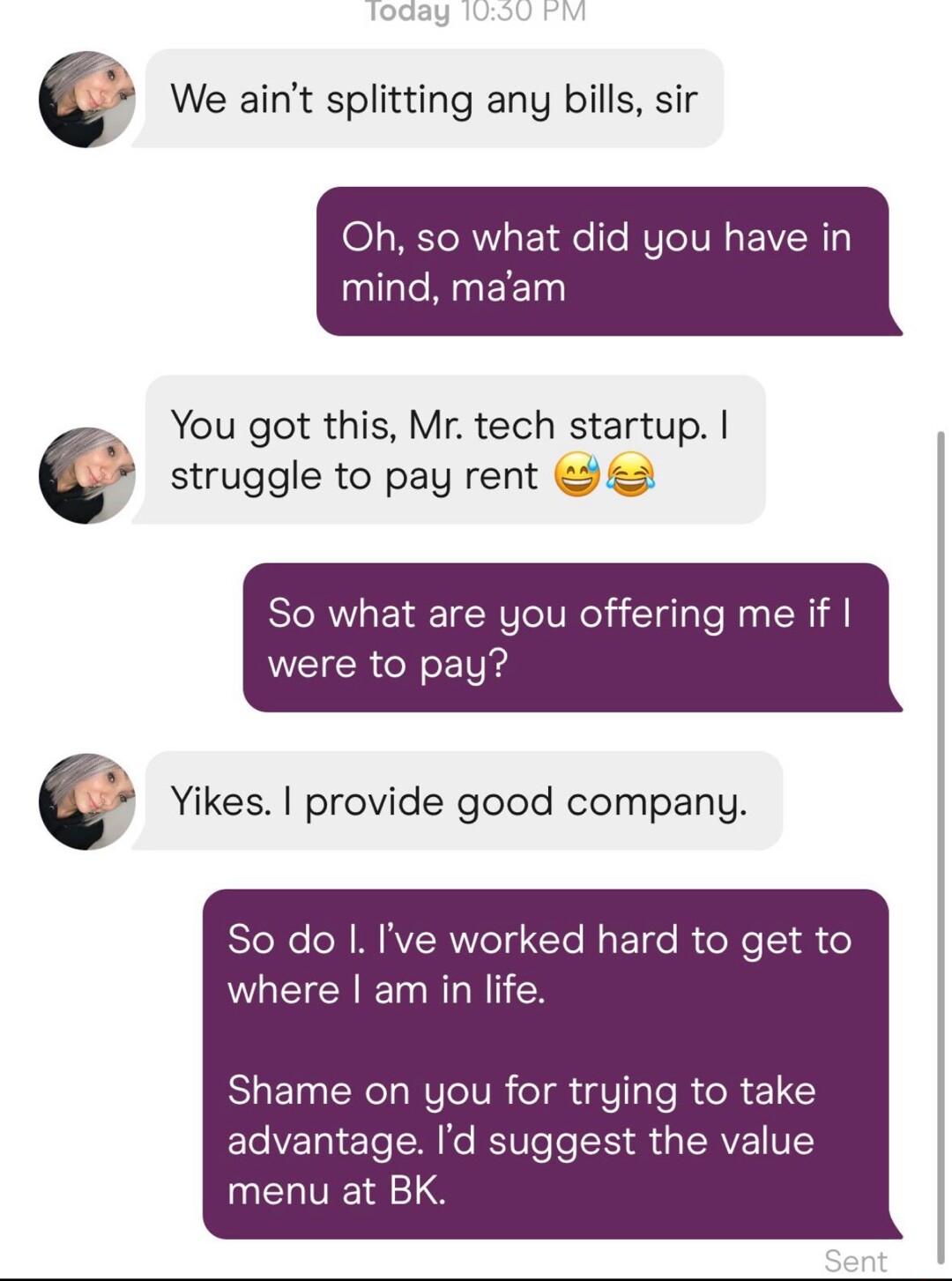 We aint splitting any bills sir Oh so what did you have in CRREET You got this Mr tech startup struggle to pay rent So what are you offering me if were to pay Yikes provide good company So do Ive worked hard to get to where am in life Shame on you for trying to take advantage Id suggest the value UELTTE TS