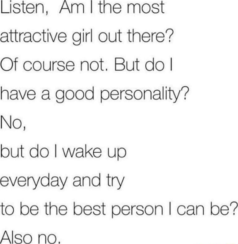 Listen Am the most attractive girl out there Of course not But do have a good personality No but do wake up everyday and try to be the best person can be Also No