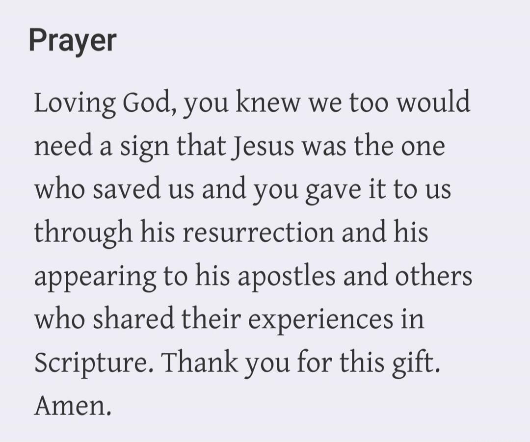 Prayer Loving God, you knew we too would need a sign that Jesus was the one who saved us and you gave it to us through his resurrection and his appearing to his apostles and others who shared their experiences in Scripture. Thank you for this gift. Amen.