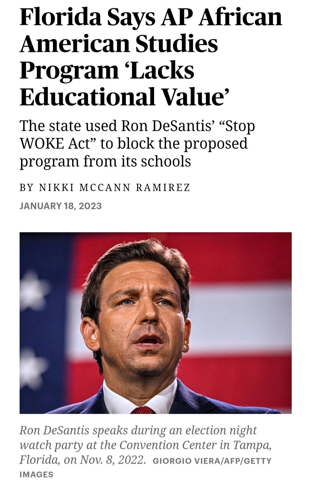 Florida Says AP African American Studies Program Lacks Educational Value The state used Ron DeSantis Stop WOKE Act to block the proposed program from its schools BY NIKKI MCCANN RAMIREZ JANUARY 18 2023 Ron DeSantis speaks during an election night watch party at the Convention Center in Tampa Florida on Nov 8 2022 GIORGIO VIERAAFPGETTY IMAGES