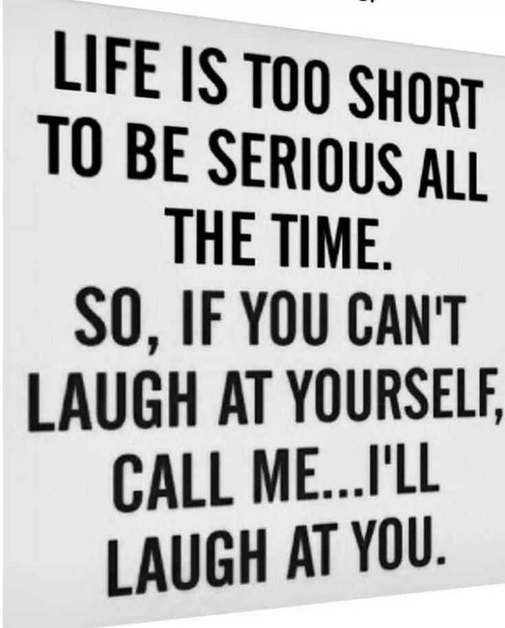 LIFE IS TOO SHORT TO BE SERIOUS ALL THE TIME. SO, IF YOU CAN'T LAUGH AT YOURSELF, CALL ME... I'LL LAUGH AT YOU.