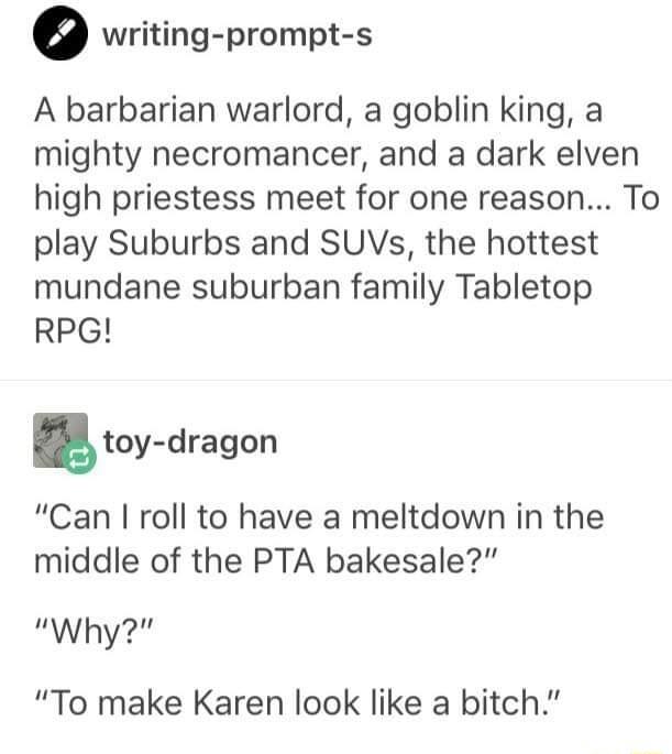 writing prompt s A barbarian warlord a goblin king a mighty necromancer and a dark elven high priestess meet for one reason To play Suburbs and SUVs the hottest mundane suburban family Tabletop RPG toy dragon Can roll to have a meltdown in the middle of the PTA bakesale Why To make Karen look like a bitch
