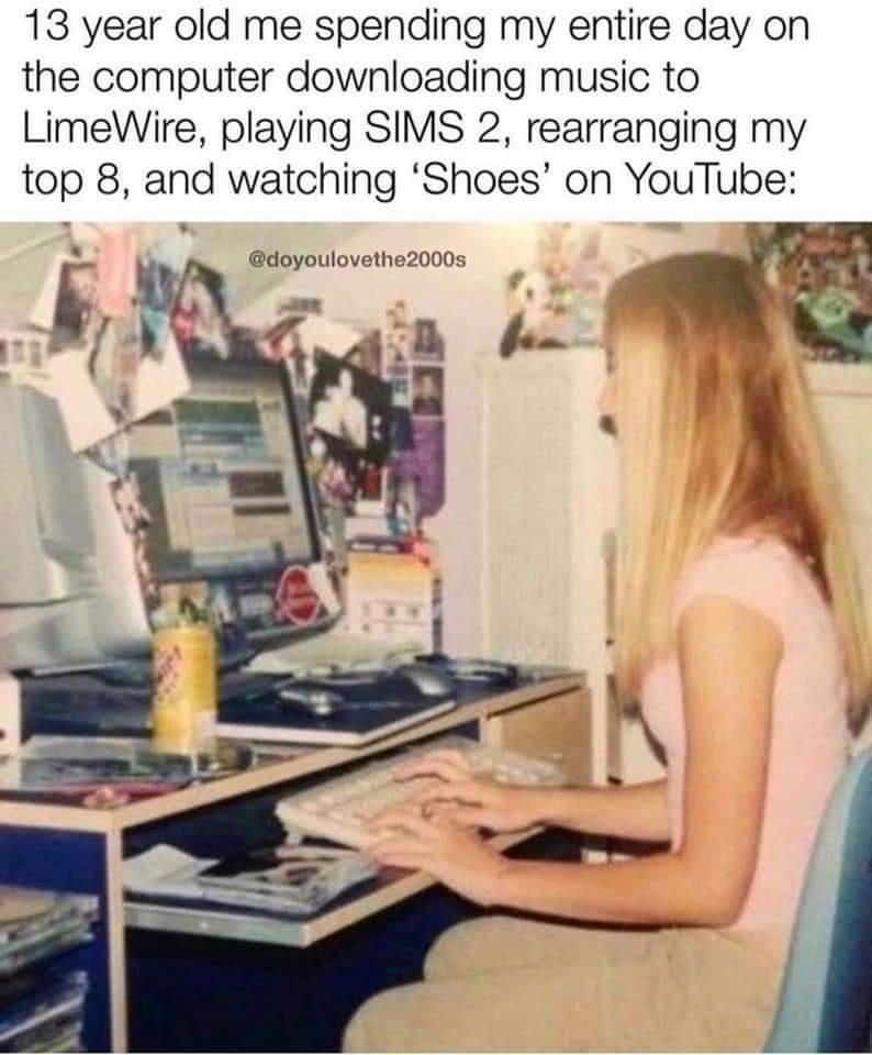 13 year old me spending my entire day on the computer downloading music to LimeWire playing SIMS 2 rearranging my top 8 and watching Shoes on YouTube doyoulovethe2000s