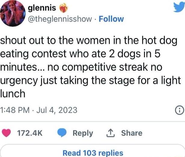 glennis L theglennisshow Follow shout out to the women in the hot dog eating contest who ate 2 dogs in 5 minutes no competitive streak no urgency just taking the stage for a light lunch 148 PM Jul 4 2023 1724k Reply 1 Share Read 103 replies