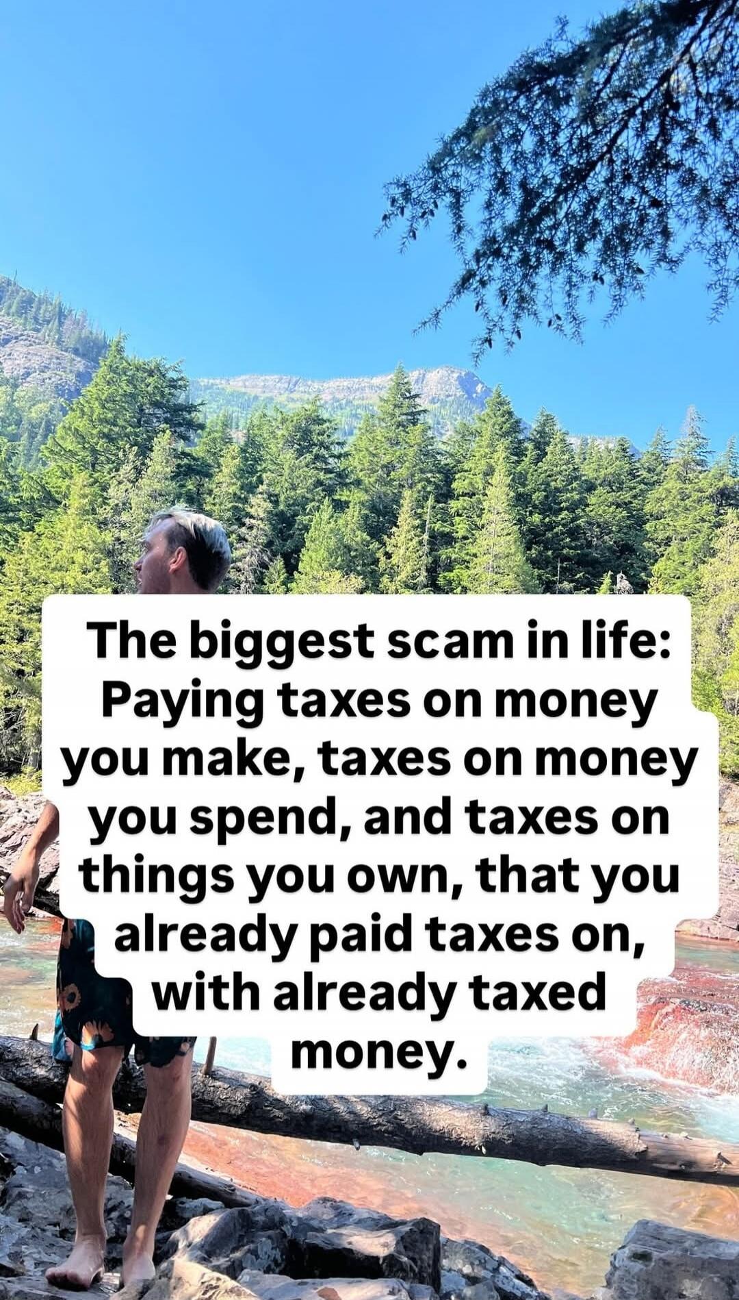 The biggest scam in life: Paying taxes on money you make, taxes on money you spend, and taxes on things you own, that you already paid taxes on, with already taxed money.