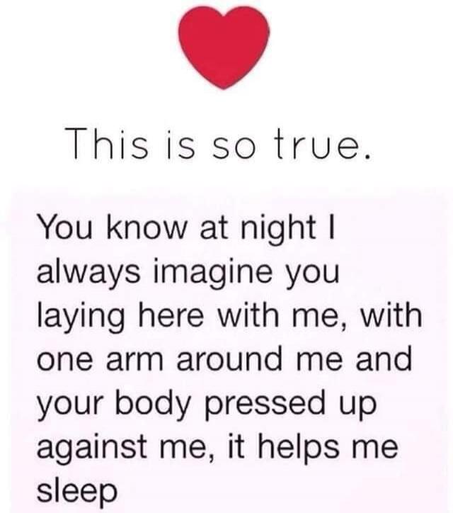 This is so true. You know at night I always imagine you laying here with me, with one arm around me and your body pressed up against me, it helps me sleep