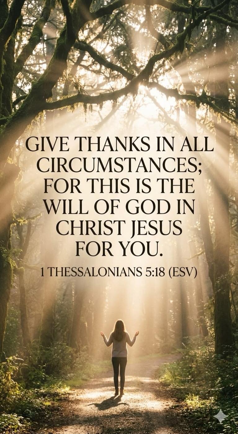 GIVE THANKS IN ALL CIRCUMSTANCES; FOR THIS IS THE WILL OF GOD IN CHRIST JESUS FOR YOU. 1 THESSALONIANS 5:18 (ESV)